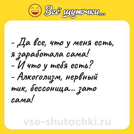 Шутка: - Да все, что у меня есть, я заработала сама!  <br>- И что у тебя есть?  <br>- Алкоголизм, нервный тик, бессоница... зато сама!