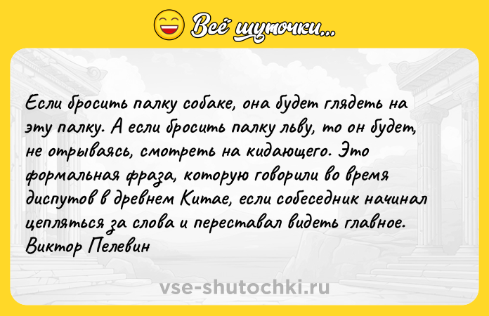 Цитата: Если бросить палку собаке, она будет глядеть на эту палку. А если бросить палку льву, то он будет, не отрываясь, смотреть на кидающего. Это формальная фраза, которую говорили во время диспутов в древнем Китае, если собеседник начинал цепляться за слова и переставал видеть главное. Виктор Пелевин