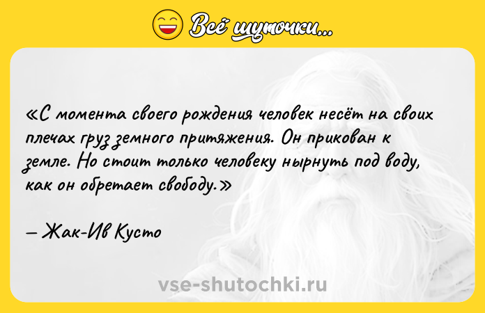 Цитата: С момента своего рождения человек несёт на своих плечах груз земного притяжения. Он прикован к земле. Но стоит только человеку нырнуть под воду, как он обретает свободу.Жак-Ив Кусто