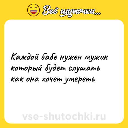 Шутка: Каждой бабе нужен мужик который будет слушать как она хочет умереть