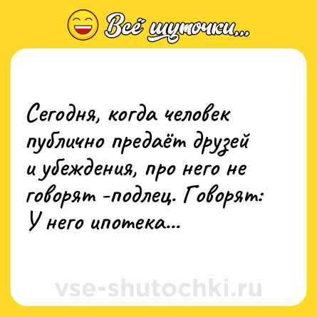 Шутка: Сегодня, когда человек публично предаёт друзей и убеждения, про него не говорят -подлец. Говорят: У него ипотека...