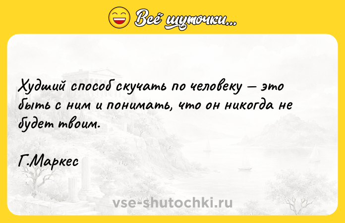 Цитата: Худший способ скучать по человеку это быть с ним и понимать, что он никогда не будет твоим.Г.Маркес