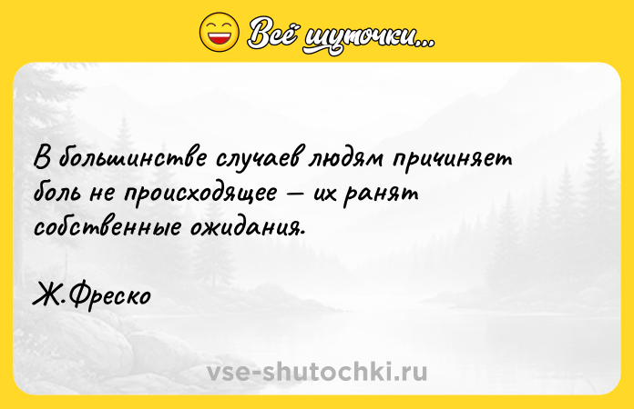 Цитата: В большинстве случаев людям причиняет боль не происходящее их ранят собственные ожидания. Ж.Фреско