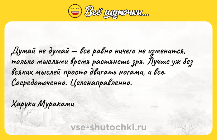 Цитата: Думай не думай все равно ничего не изменится, только мыслями время растянешь зря. Лучше уж без всяких мыслей просто двигать ногами, и все. Сосредоточенно. Целенаправленно.Харуки Мураками