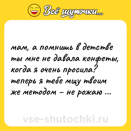 Шутка: мам, а помнишь в детстве ты мне не давала конфеты, когда я очень просила?  <br>теперь я тебе мщу твоим же методом – не рожаю твоих внуков