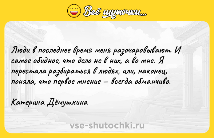 Цитата: Люди в последнее время меня разочаровывают. И самое обидное, что дело не в них, а во мне. Я перестала разбираться в людях, или, наконец, поняла, что первое мнение всегда обманчиво.Катерина Дёмушкина