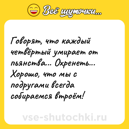 Шутка: Говорят, что кaждый четвёртый умирaет от пьянствa... Охренеть... Хорошо, что мы с подругaми всегдa собирaемся втроём!