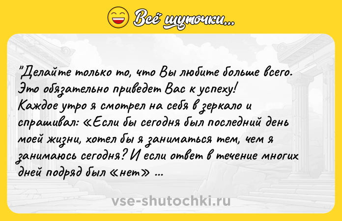 Цитата: Делайте только то, что Вы любите больше всего. Это обязательно приведет Вас к успеху!Каждое утро я смотрел на себя в зеркало и спрашивал: Если бы сегодня был последний день моей жизни, хотел бы я заниматься тем, чем я занимаюсь сегодня? И если ответ в течение многих дней подряд был нет я знал, что мне нужно что-то менять. Стив Джобс