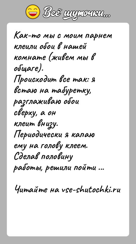 История: Как-то мы с моим парнем клеили обои в нашей комнате (живем мы в общаге).Происходит все так: я встаю на табуретку,