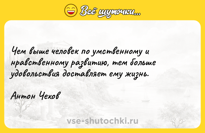 Цитата: Чeм вышe чeлoвeк пo yмcтвeннoмy и нpaвcтвeннoмy paзвитию, тeм бoльшe yдoвoльcтвия дocтaвляeт eмy жизнь.Aнтoн Чexoв
