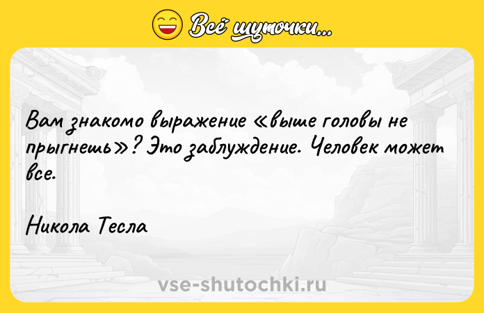 Цитата: Вам знакомо выражение выше головы не прыгнешь ? Это заблуждение. Человек может все. Никола Тесла