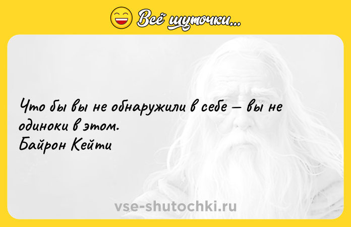 Цитата: Что бы вы не обнаружили в себе вы не одиноки в этом. Байрон Кейти