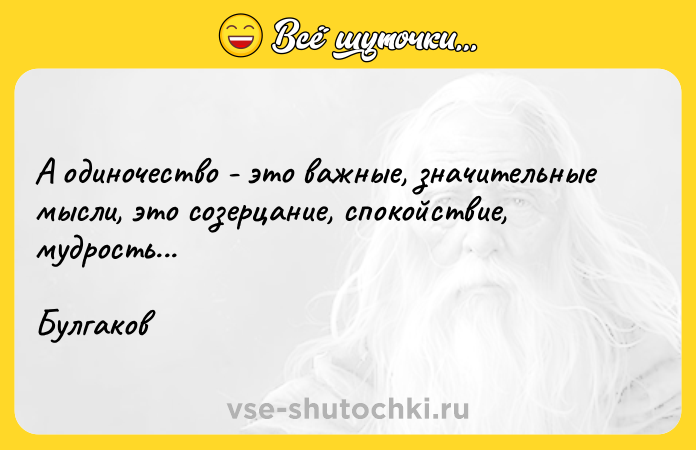 Цитата: А одиночество - это важные, значительные мысли, это созерцание, спокойствие, мудрость...Булгаков