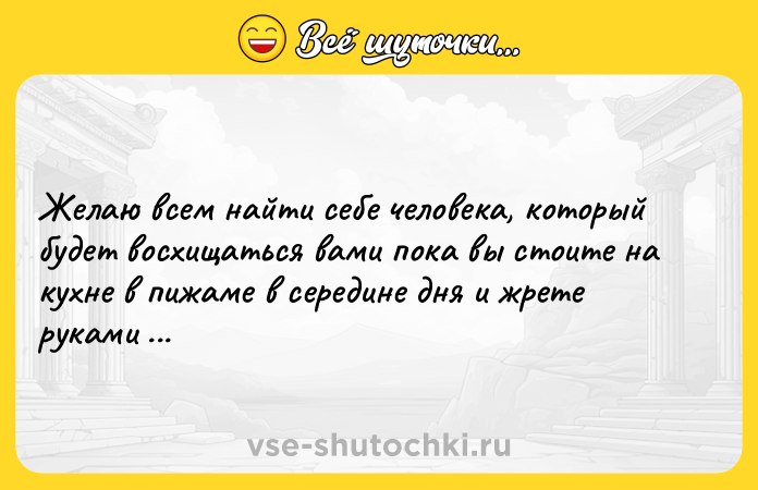 Цитата: Желаю всем найти себе человека, который будет восхищаться вами пока вы стоите на кухне в пижаме в середине дня и жрете руками огурцы из банки.