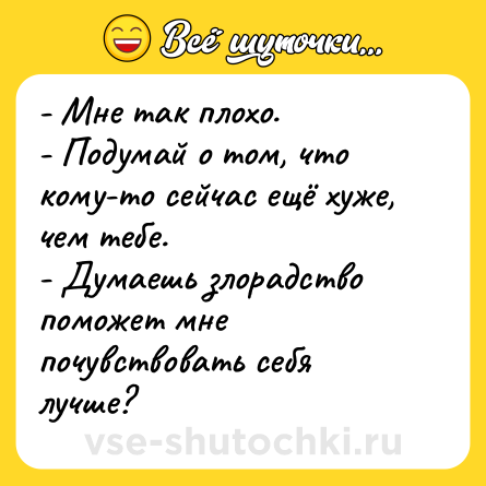 Шутка: - Мне так плохо. <br>- Подумай о том, что кому-то сейчас ещё хуже, чем тебе. <br>- Думаешь злорадство поможет мне почувствовать себя лучше?