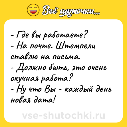 Шутка: - Где вы работаете?<br>- На почте. Штемпели ставлю на письма.<br>- Должно быть, это очень скучная работа?<br>- Ну что Вы - каждый день новая дата!