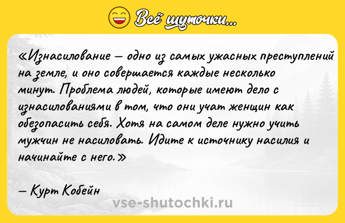 Цитата: Изнасилование одно из самых ужасных преступлений на земле, и оно совершается каждые несколько минут. Проблема людей, которые имеют дело с изнасилованиями в том, что они учат женщин как обезопасить себя. Хотя на самом деле нужно учить мужчин не насиловать. Идите к источнику насилия и начинайте с него.Курт Кобейн