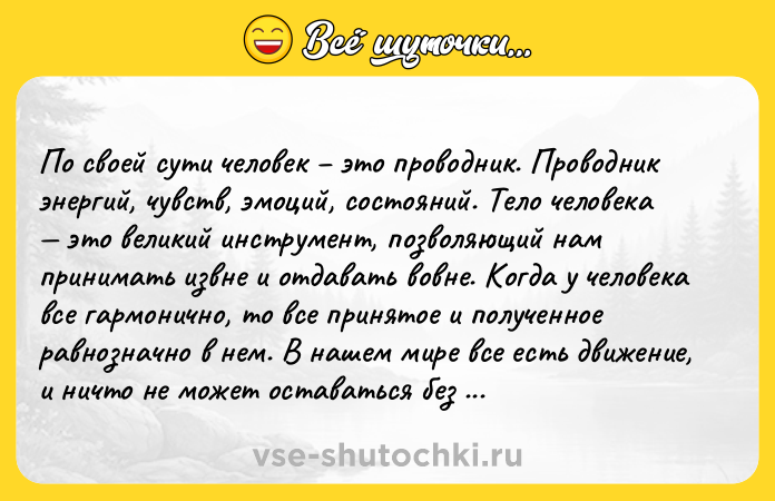 Цитата: По своей сути человек это проводник. Проводник энергий, чувств, эмоций, состояний. Тело человека это великий инструмент, позволяющий нам принимать извне и отдавать вовне. Когда у человека все гармонично, то все принятое и полученное равнозначно в нем. В нашем мире все есть движение, и ничто не может оставаться без движения. Даже камень со временем меняет форму. Все есть энергообмен. Элина