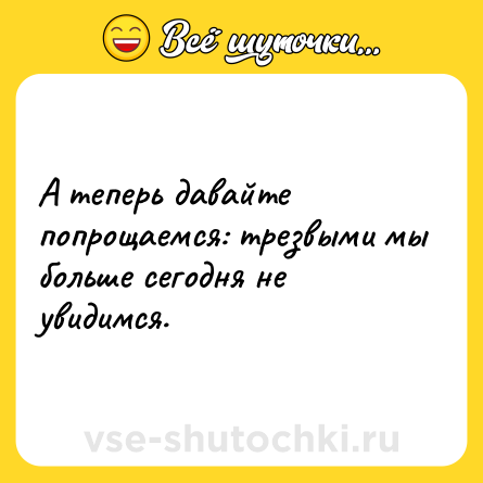 Шутка: А теперь давайте попрощаемся: трезвыми мы больше сегодня не увидимся.