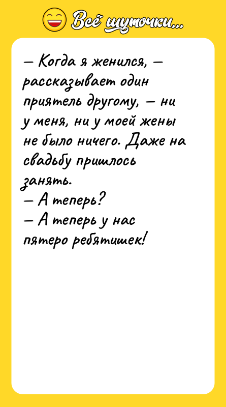 Шутка: Когда я женился, рассказывает один приятель другому, ни у меня, ни у моей жены не было ничего. Даже на свадьбу пришлось занять. А теперь? А теперь у нас пятеро ребятишек!