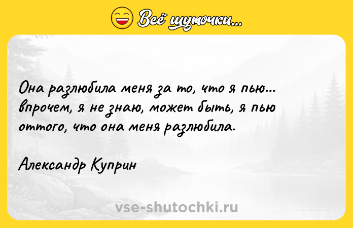 Цитата: Она разлюбила меня за то, что я пью... впрочем, я не знаю, может быть, я пью оттого, что она меня разлюбила.Александр Куприн