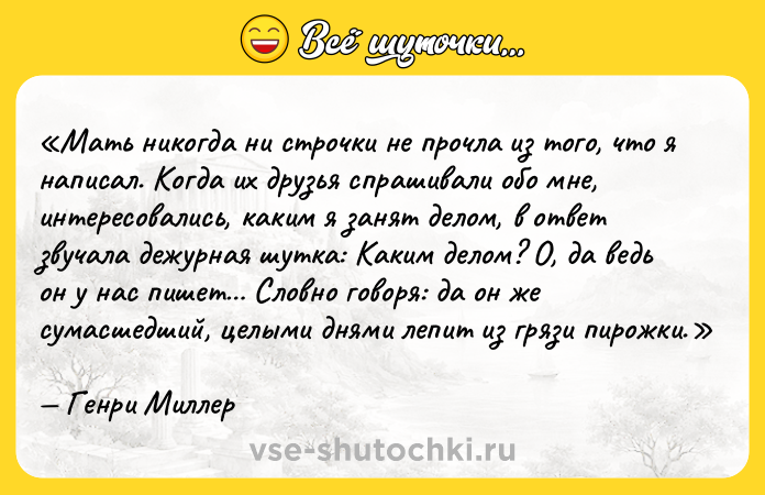 Цитата: Мать никогда ни строчки не прочла из того, что я написал. Когда их друзья спрашивали обо мне, интересовались, каким я занят делом, в ответ звучала дежурная шутка: Каким делом? О, да ведь он у нас пишет Словно говоря: да он же сумасшедший, целыми днями лепит из грязи пирожки.Генри Миллер