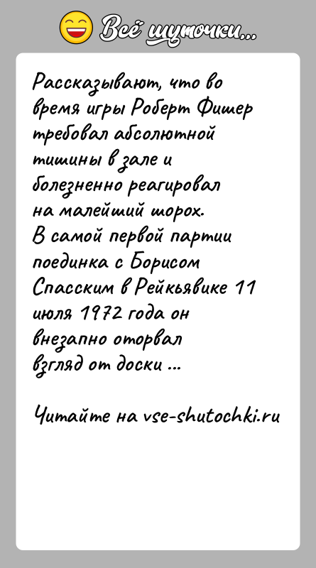 История: Рассказывают, что во время игры Роберт Фишер требовал абсолютной тишины в зале и болезненно реагировал на малейший шорох.В самой первой