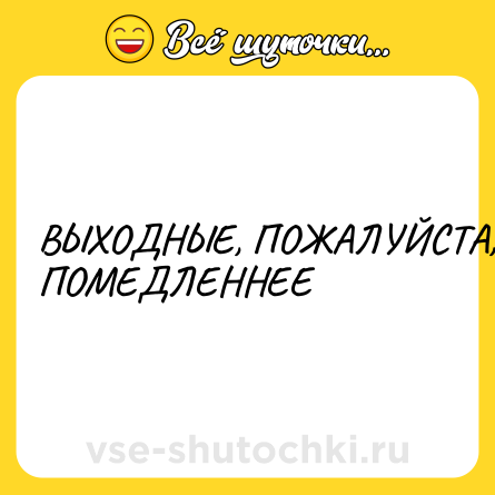 Шутка: ВЫХОДНЫЕ, ПОЖАЛУЙСТА, ПОМЕДЛЕННЕЕ