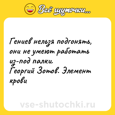 Шутка: Гениев нельзя подгонять, они не умеют работать из-под палки. <br>Георгий Зотов. Элемент крови