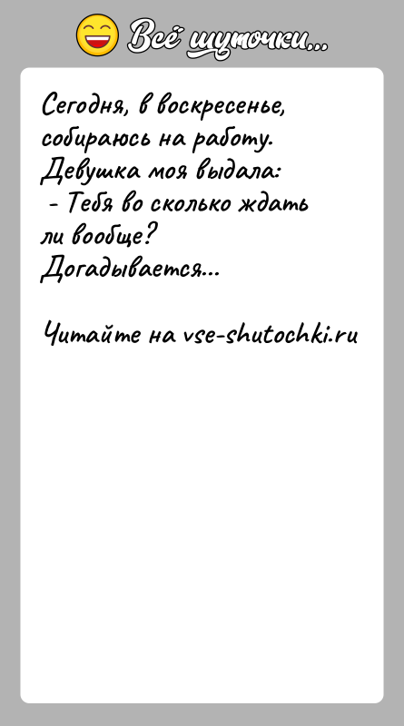 История: Сегодня, в воскресенье, собираюсь на работу.Девушка моя выдала: - Тебя во сколько ждать ли вообще?Догадывается...