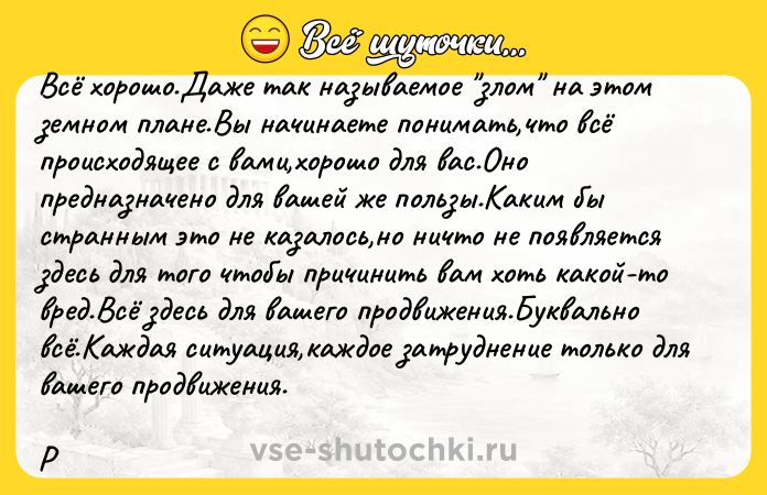 Цитата: Всё хорошо.Даже так называемое злом на этом земном плане.Вы начинаете понимать,что всё происходящее с вами,хорошо для вас.Оно предназначено для вашей же пользы.Каким бы странным это не казалось,но ничто не появляется здесь для того чтобы причинить вам хоть какой-то вред.Всё здесь для вашего продвижения.Буквально всё.Каждая ситуация,каждое затруднение только для вашего продвижения.Р