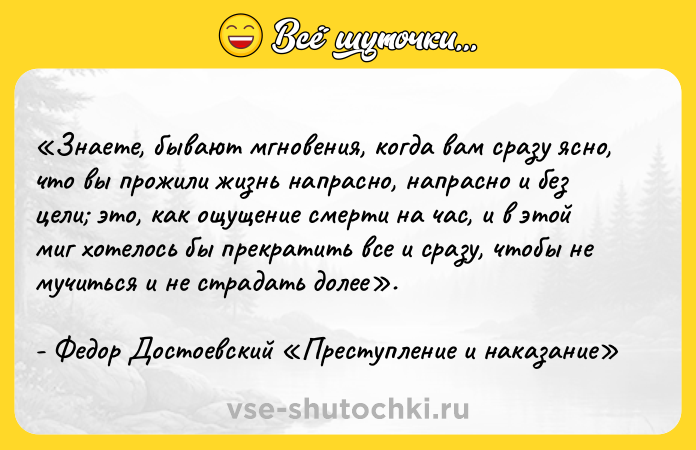 Цитата: Знаете, бывают мгновения, когда вам сразу ясно, что вы прожили жизнь напрасно, напрасно и без цели это, как ощущение смерти на час, и в этой миг хотелось бы прекратить все и сразу, чтобы не мучиться и не страдать долее .- Федор Достоевский Преступление и наказание
