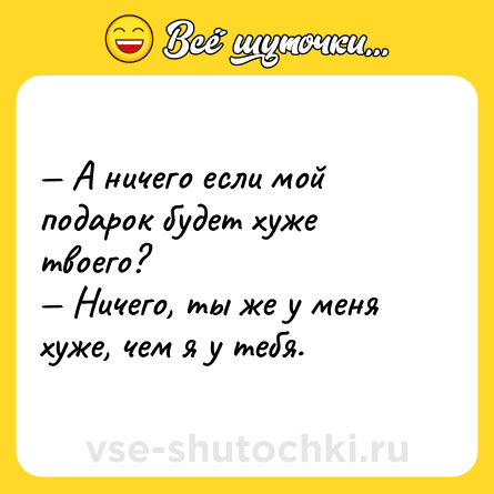 Шутка: — А ничего если мой подарок будет хуже твоего?  <br>— Ничего, ты же у меня хуже, чем я у тебя.