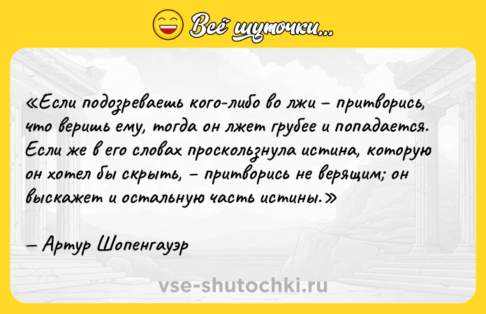 Цитата: Если подозреваешь кого-либо во лжи притворись, что веришь ему, тогда он лжет грубее и попадается. Если же в его словах проскользнула истина, которую он хотел бы скрыть, притворись не верящим он выскажет и остальную часть истины.Артур Шопенгауэр