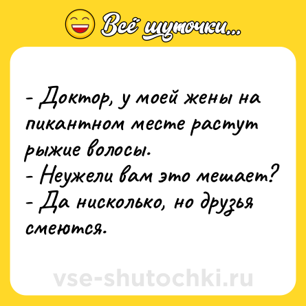 Шутка: - Доктор, у моей жены на пикантном месте растут рыжие волосы.<br>- Неужели вам это мешает?<br>- Да нисколько, но друзья смеются.