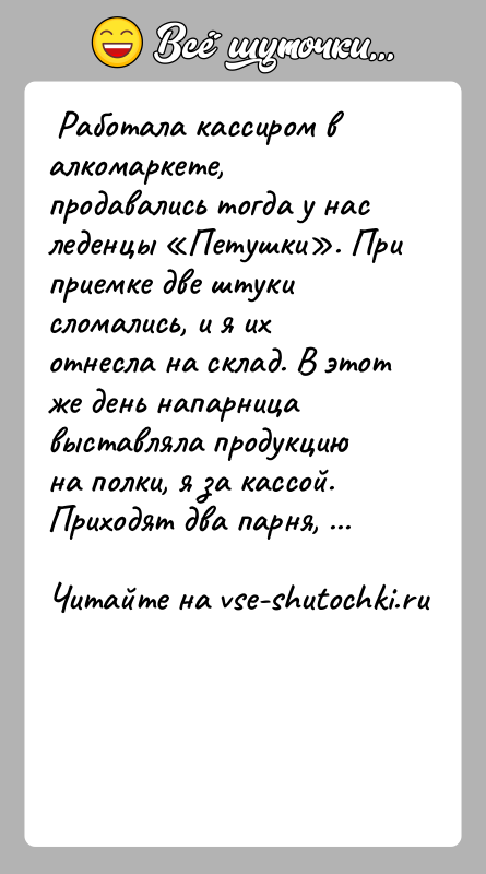 История: Работала кассиром в алкомаркете, продавались тогда у нас леденцы Петушки . При приемке две штуки сломались, и я их отнесла
