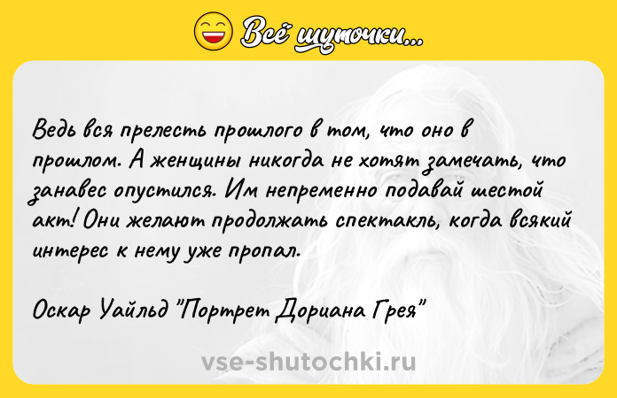 Цитата: Ведь вся прелесть прошлого в том, что оно в прошлом. А женщины никогда не хотят замечать, что занавес опустился. Им непременно подавай шестой акт! Они желают продолжать спектакль, когда всякий интерес к нему уже пропал. Оскар Уайльд Портрет Дориана Грея