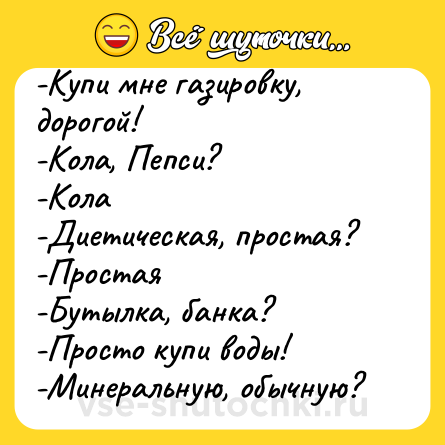 Шутка: -Купи мне газировку, дорогой!-Кола, Пепси?-Кола-Диетическая, простая?-Простая-Бутылка, банка?-Просто купи воды!-Минеральную, обычную?