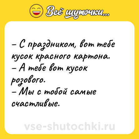 Шутка: – С праздником, вот тебе кусок красного картона.<br>– А тебе вот кусок розового.<br>– Мы с тобой самые счастливые.