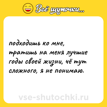 Шутка: подходишь ко мне, тратишь на меня лучшие годы своей жизни, чё тут сложного, я не понимаю.