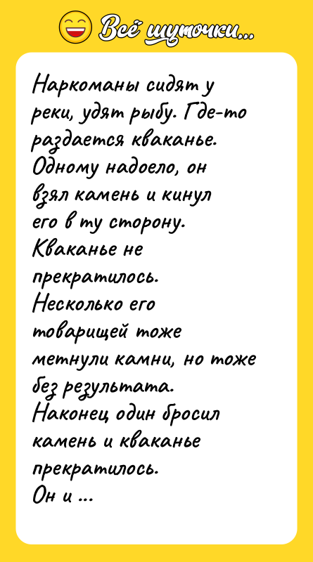 Шутка: Наркоманы сидят у реки, удят рыбу. Где-то раздается кваканье. Одному надоело, он взял камень и кинул его в ту сторону. Кваканье не прекратилось. Hесколько его товарищей тоже метнули камни, но тоже без результата.Наконец один бросил камень и кваканье прекратилось.Он и говорит: Братва, кажись я их дирижера убил!
