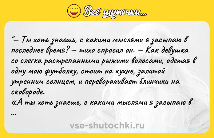 Цитата: Ты хоть знаешь, с какими мыслями я засыпаю в последнее время? тихо спросил он. Как девушка со слегка растрепанными рыжими волосами, одетая в одну мою футболку, стоит на кухне, залитой утренним солнцем, и переворачивает блинчики на сковороде. А ты хоть знаешь, с какими мыслями я засыпаю в последние три года? Я представляю твое лицо, когда ты узнаёшь в девушке с огненными волосами ту,
