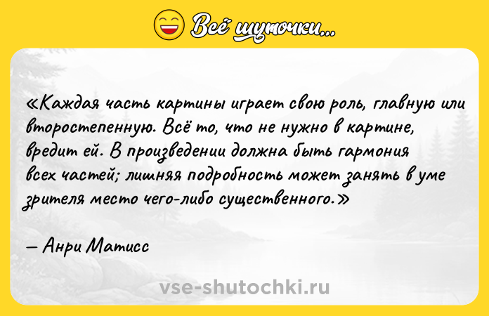 Цитата: Каждая часть картины играет свою роль, главную или второстепенную. Всё то, что не нужно в картине, вредит ей. В произведении должна быть гармония всех частей лишняя подробность может занять в уме зрителя место чего-либо существенного.Анри Матисс