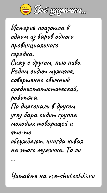История: История поизошла в одном из баров одного провинциального городка.Сижу с другом, пью пиво. Рядом сидит мужичок, совершенно обычныйсреднестатистический, работяга.По диагонали