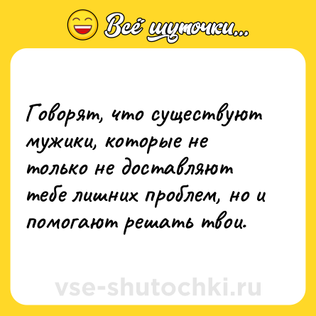 Шутка: Говорят, что существуют мужики, которые не только не доставляют тебе лишних проблем, но и помогают решать твои.