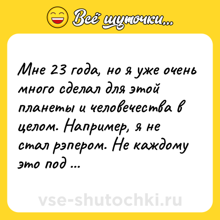 Шутка: Мне 23 года, но я уже очень много сделал для этой планеты и человечества в целом. Например, я не стал рэпером. Не каждому это под силу!