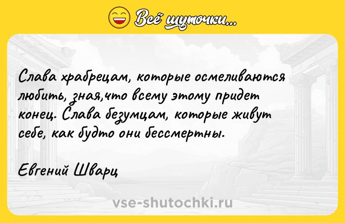 Цитата: Слава храбрецам, которые осмеливаются любить, зная,что всему этому придет конец. Слава безумцам, которые живут себе, как будто они бессмертны.Евгений Шварц