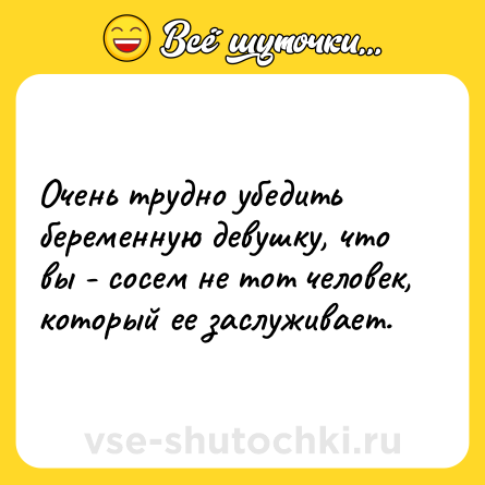 Шутка: Очень трудно убедить беременную девушку, что вы - сосем не тот человек, который ее заслуживает.