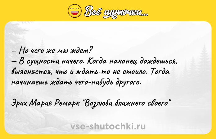 Цитата: Но чего же мы ждем? В сущности ничего. Когда наконец дождешься, выясняется, что и ждать-то не стоило. Тогда начинаешь ждать чего-нибудь другого. Эрих Мария Ремарк Возлюби ближнего своего
