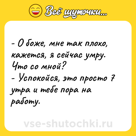 Шутка: - О боже, мне так плохо, кажется, я сейчас умру. Что со мной?<br>- Успокойся, это просто 7 утра и тебе пора на работу.